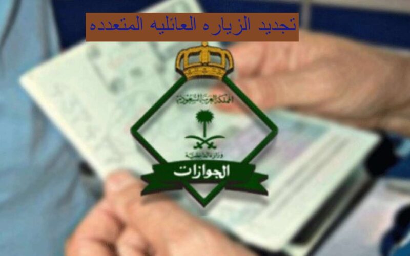 طريقة وخطوات تجديد الزيارة العائلية المتعددة في السعودية والأوراق المطلوبة